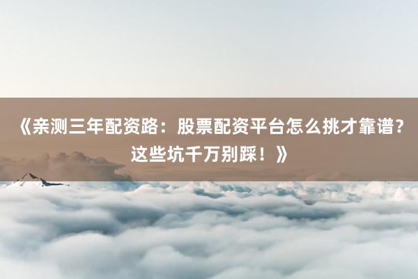 《亲测三年配资路：股票配资平台怎么挑才靠谱？这些坑千万别踩！》