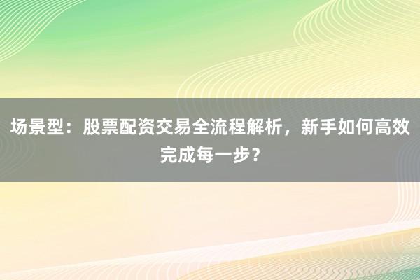场景型：股票配资交易全流程解析，新手如何高效完成每一步？