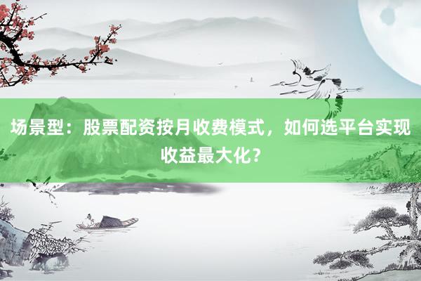 场景型：股票配资按月收费模式，如何选平台实现收益最大化？