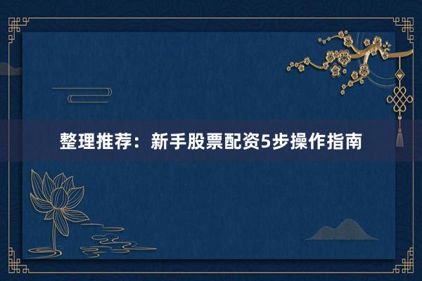 整理推荐：新手股票配资5步操作指南