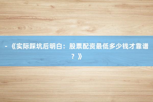 - 《实际踩坑后明白：股票配资最低多少钱才靠谱？》