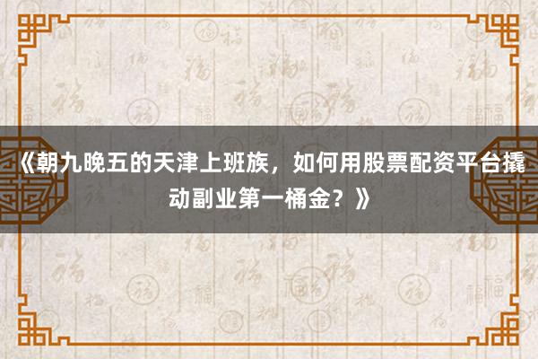 《朝九晚五的天津上班族，如何用股票配资平台撬动副业第一桶金？》