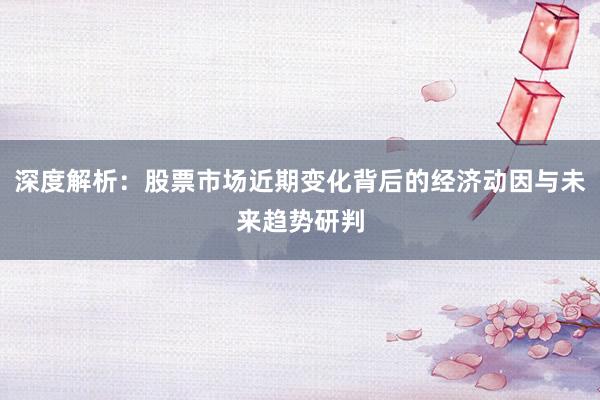 深度解析：股票市场近期变化背后的经济动因与未来趋势研判