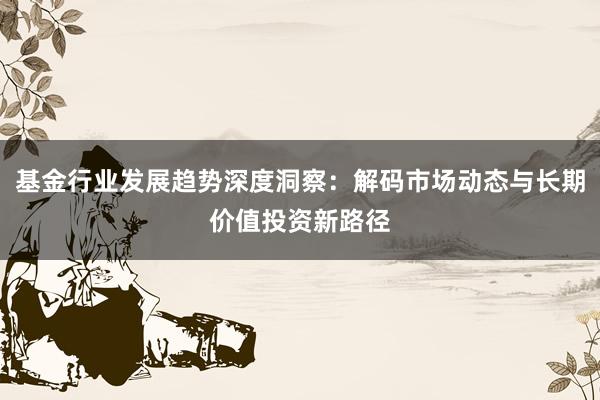 基金行业发展趋势深度洞察:解码市场动态与长期价值投资新路径