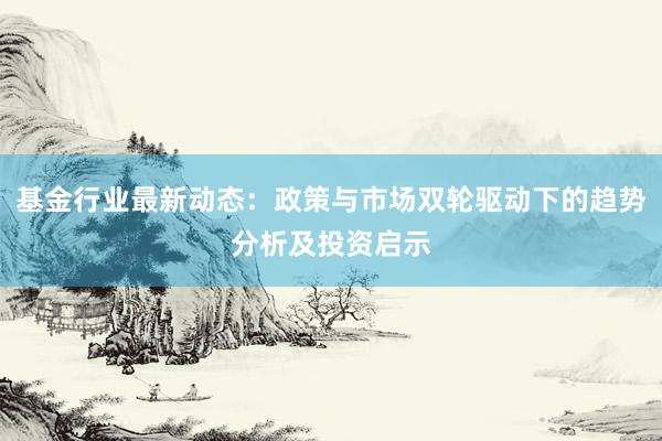 基金行业最新动态：政策与市场双轮驱动下的趋势分析及投资启示