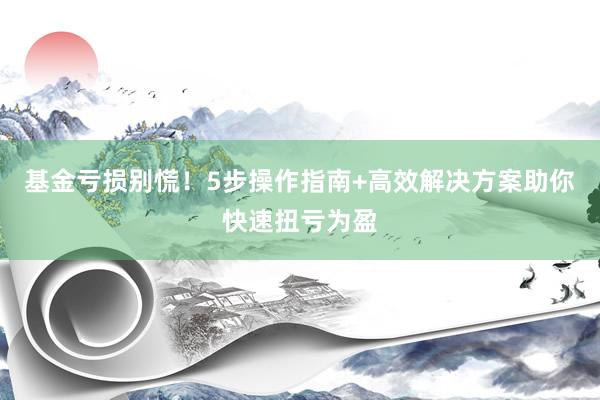 基金亏损别慌！5步操作指南+高效解决方案助你快速扭亏为盈