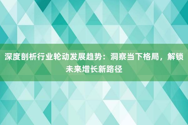 深度剖析行业轮动发展趋势：洞察当下格局，解锁未来增长新路径