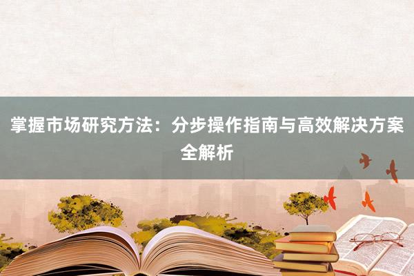 掌握市场研究方法:分步操作指南与高效解决方案全解析