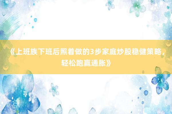 《上班族下班后照着做的3步家庭炒股稳健策略，轻松跑赢通胀》