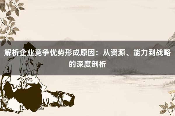 解析企业竞争优势形成原因：从资源、能力到战略的深度剖析