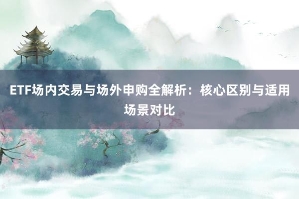 ETF场内交易与场外申购全解析：核心区别与适用场景对比