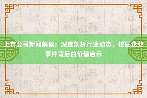上市公司新闻解读：深度剖析行业动态，挖掘企业事件背后的价值启示