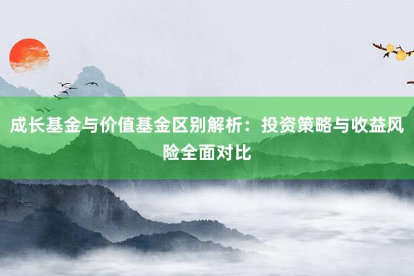 成长基金与价值基金区别解析：投资策略与收益风险全面对比