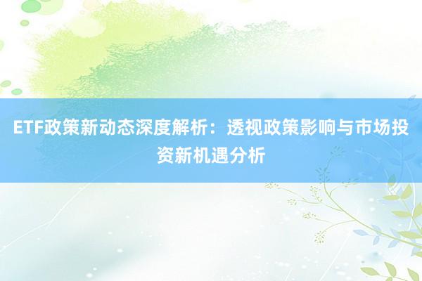 ETF政策新动态深度解析：透视政策影响与市场投资新机遇分析