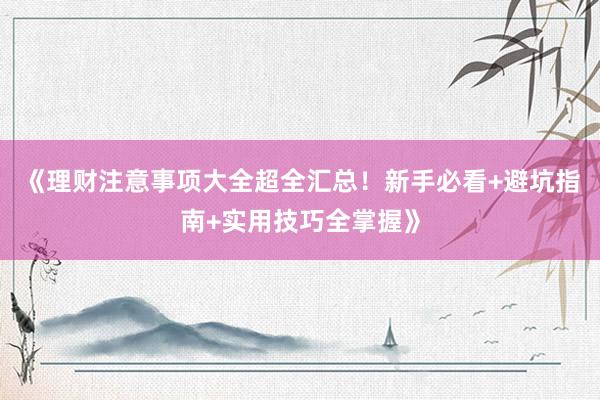 《理财注意事项大全超全汇总！新手必看+避坑指南+实用技巧全掌握》