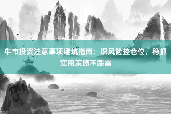 牛市投资注意事项避坑指南：识风险控仓位，稳抓实用策略不踩雷