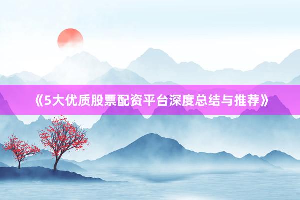 《5大优质股票配资平台深度总结与推荐》