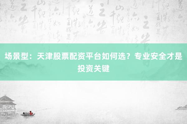 场景型：天津股票配资平台如何选？专业安全才是投资关键