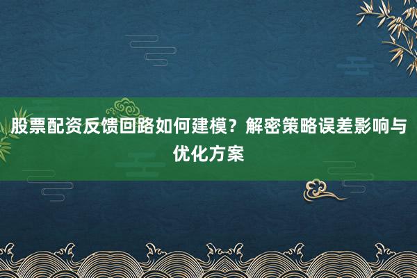 股票配资反馈回路如何建模？解密策略误差影响与优化方案