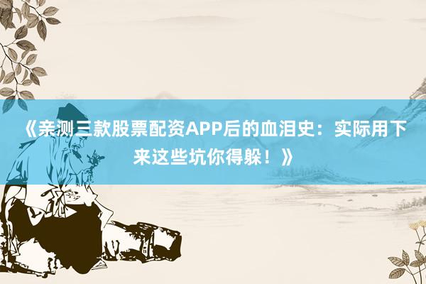 《亲测三款股票配资APP后的血泪史：实际用下来这些坑你得躲！》