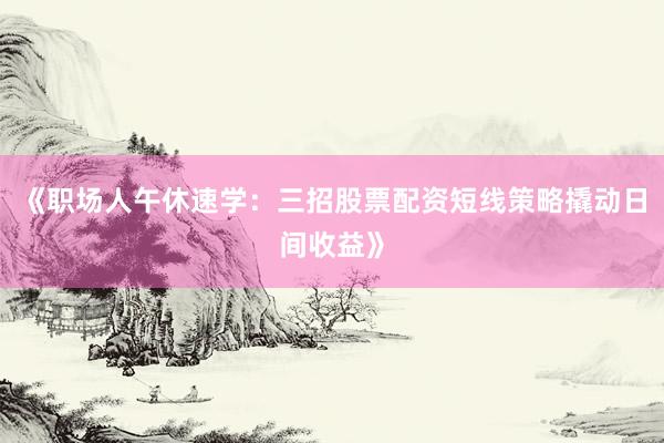 《职场人午休速学：三招股票配资短线策略撬动日间收益》
