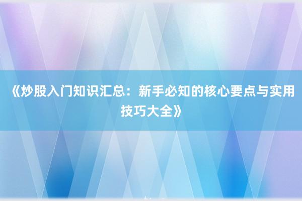 《炒股入门知识汇总:新手必知的核心要点与实用技巧大全》