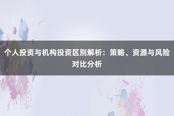 个人投资与机构投资区别解析：策略、资源与风险对比分析