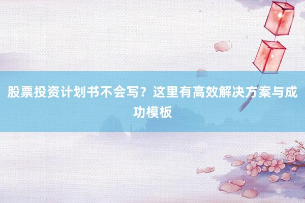 股票投资计划书不会写？这里有高效解决方案与成功模板