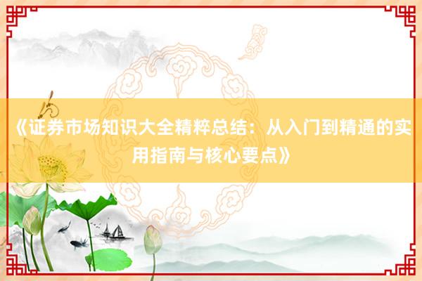 《证券市场知识大全精粹总结：从入门到精通的实用指南与核心要点》