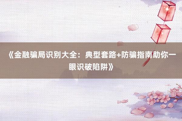 《金融骗局识别大全：典型套路+防骗指南助你一眼识破陷阱》