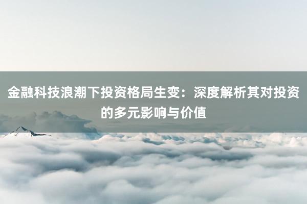金融科技浪潮下投资格局生变：深度解析其对投资的多元影响与价值