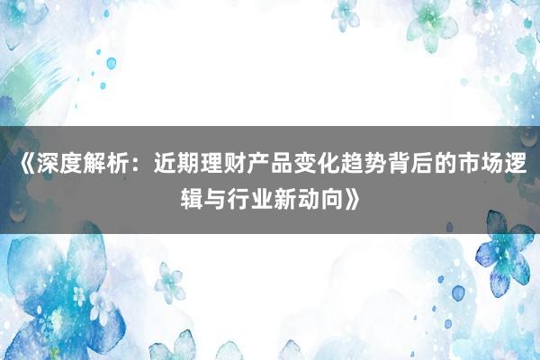 《深度解析：近期理财产品变化趋势背后的市场逻辑与行业新动向》