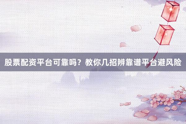 股票配资平台可靠吗？教你几招辨靠谱平台避风险