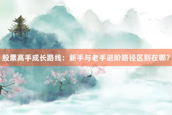 股票高手成长路线：新手与老手进阶路径区别在哪？