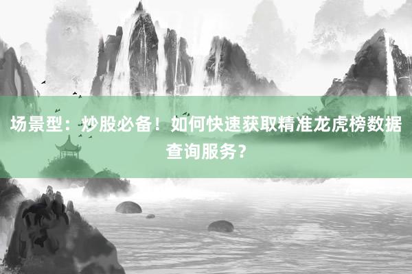 场景型：炒股必备！如何快速获取精准龙虎榜数据查询服务？