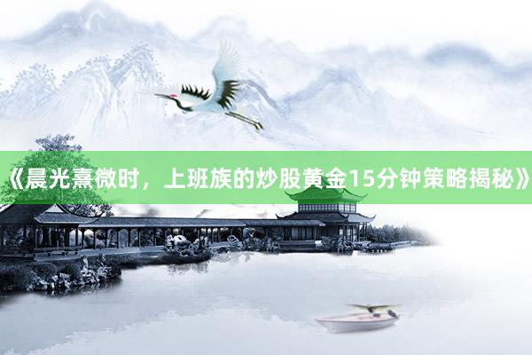 《晨光熹微时，上班族的炒股黄金15分钟策略揭秘》