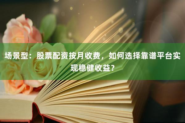 场景型:股票配资按月收费,如何选择靠谱平台实现稳健收益?
