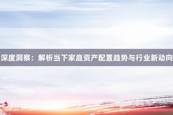 深度洞察：解析当下家庭资产配置趋势与行业新动向