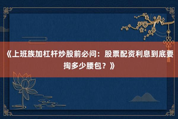 《上班族加杠杆炒股前必问：股票配资利息到底要掏多少腰包？》