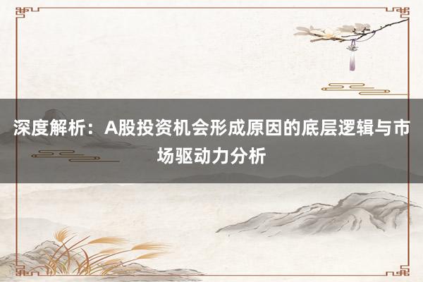 深度解析：A股投资机会形成原因的底层逻辑与市场驱动力分析