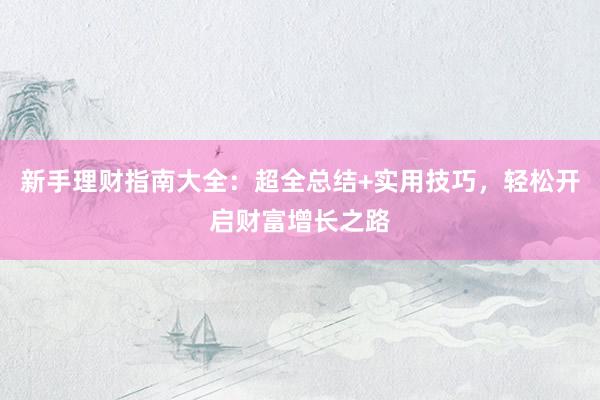 新手理财指南大全：超全总结+实用技巧，轻松开启财富增长之路