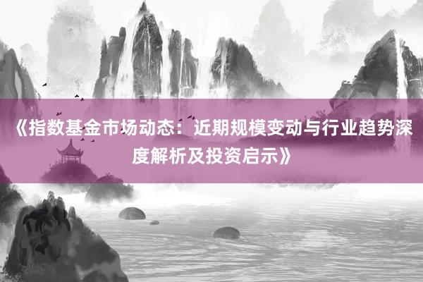 《指数基金市场动态:近期规模变动与行业趋势深度解析及投资启示》