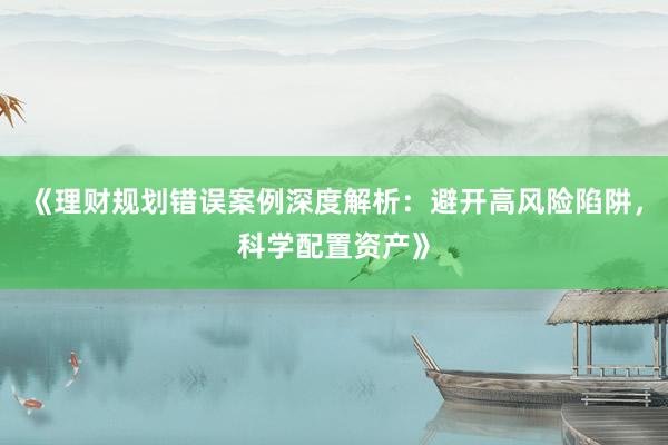 《理财规划错误案例深度解析：避开高风险陷阱，科学配置资产》