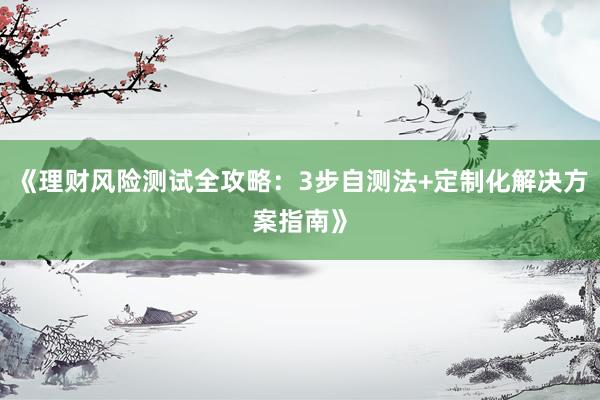 《理财风险测试全攻略:3步自测法+定制化解决方案指南》