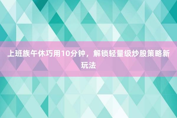 上班族午休巧用10分钟，解锁轻量级炒股策略新玩法
