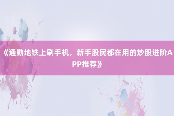 《通勤地铁上刷手机，新手股民都在用的炒股进阶APP推荐》
