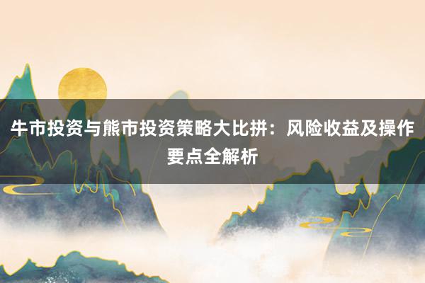 牛市投资与熊市投资策略大比拼：风险收益及操作要点全解析