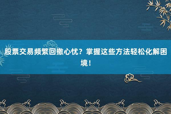 股票交易频繁回撤心忧？掌握这些方法轻松化解困境！