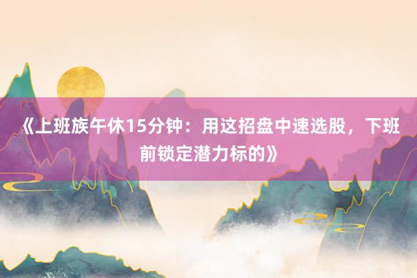 《上班族午休15分钟：用这招盘中速选股，下班前锁定潜力标的》