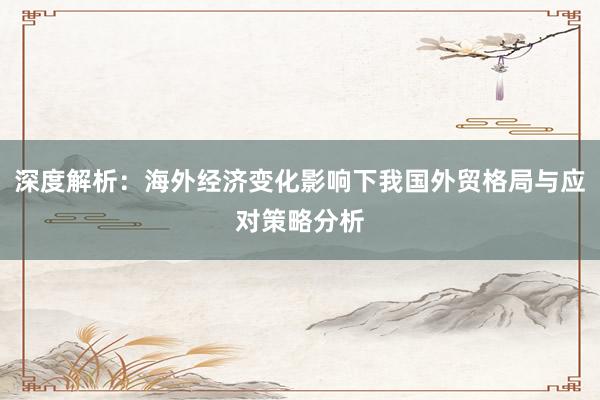 深度解析：海外经济变化影响下我国外贸格局与应对策略分析